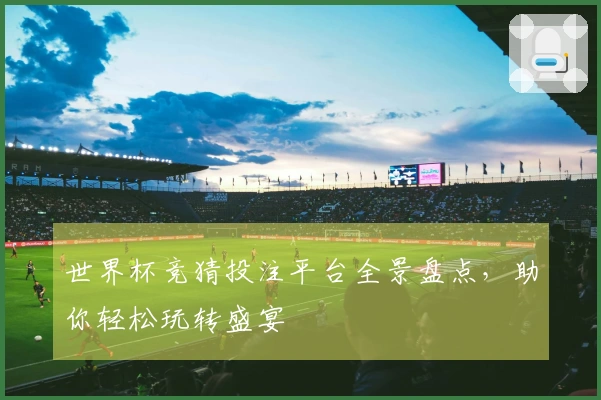 世界杯竞猜投注平台全景盘点，助你轻松玩转盛宴