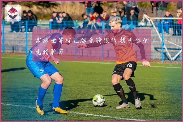 掌握世界杯让球竞猜技巧 提升你的竞猜胜率