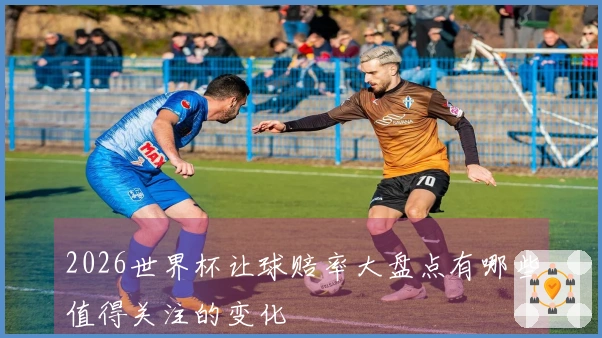2026世界杯让球赔率大盘点有哪些值得关注的变化