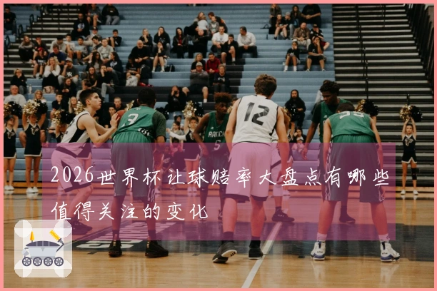 2026世界杯让球赔率大盘点有哪些值得关注的变化