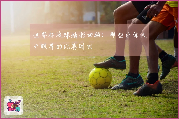 世界杯滚球精彩回顾：那些让你大开眼界的比赛时刻